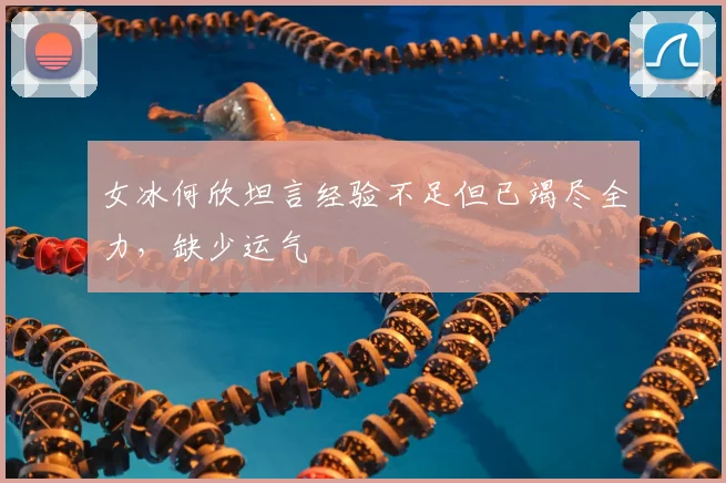 女冰何欣坦言经验不足但已竭尽全力,缺少运气