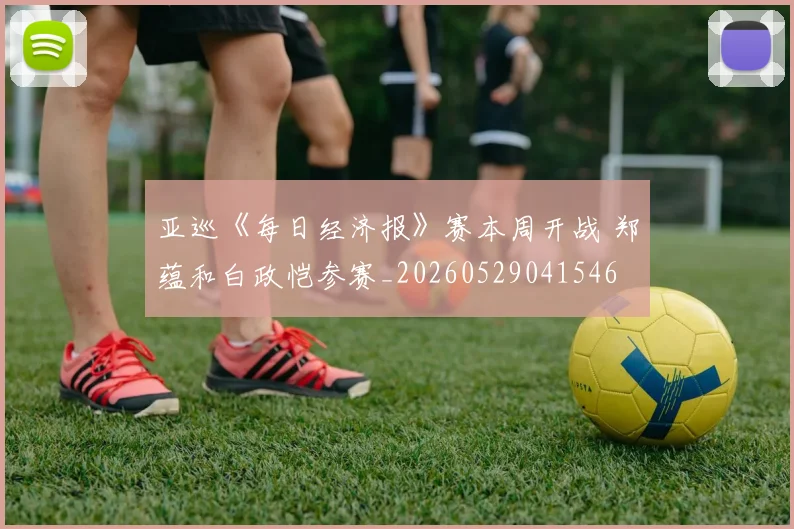 亚巡《每日经济报》赛本周开战 郑蕴和白政恺参赛_20260529041546
