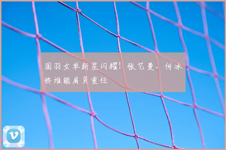 国羽女单新星闪耀!张艺曼、何冰娇谁能肩负重任