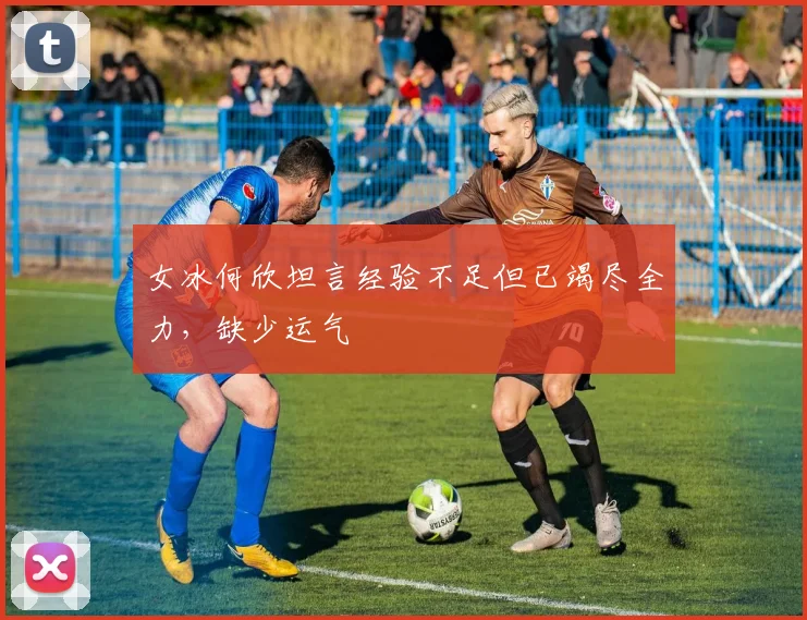 女冰何欣坦言经验不足但已竭尽全力,缺少运气