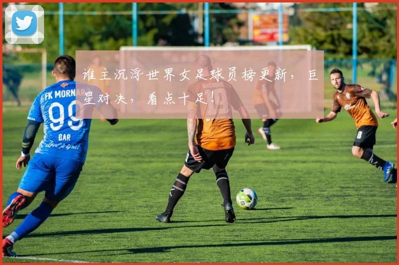 谁主沉浮世界女足球员榜更新,巨星对决,看点十足!