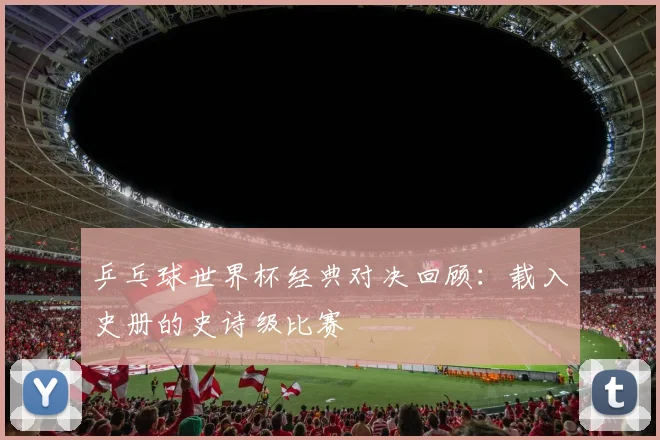乒乓球世界杯经典对决回顾：载入史册的史诗级比赛