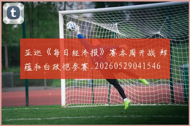 亚巡《每日经济报》赛本周开战 郑蕴和白政恺参赛_20260529041546