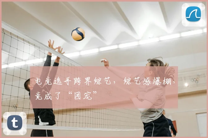 电竞选手跨界综艺,综艺感爆棚,竟成了“团宠”
