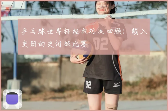 乒乓球世界杯经典对决回顾：载入史册的史诗级比赛