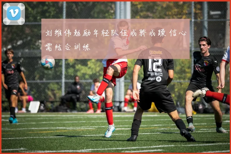 刘维伟勉励年轻队伍戒骄戒躁 信心需结合训练