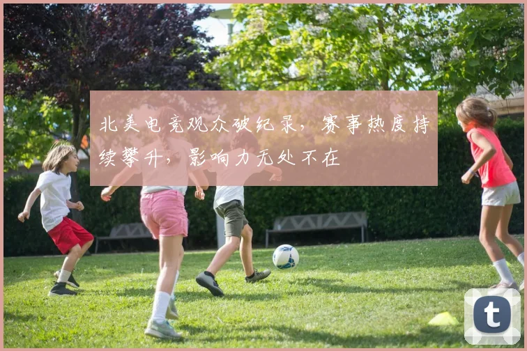 北美电竞观众破纪录，赛事热度持续攀升，影响力无处不在