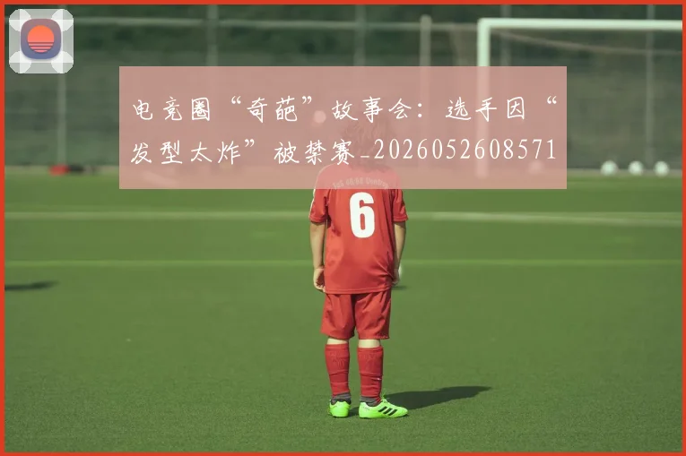电竞圈“奇葩”故事会：选手因“发型太炸”被禁赛_20260526085719