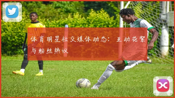 体育明星社交媒体动态：互动花絮与粉丝热议