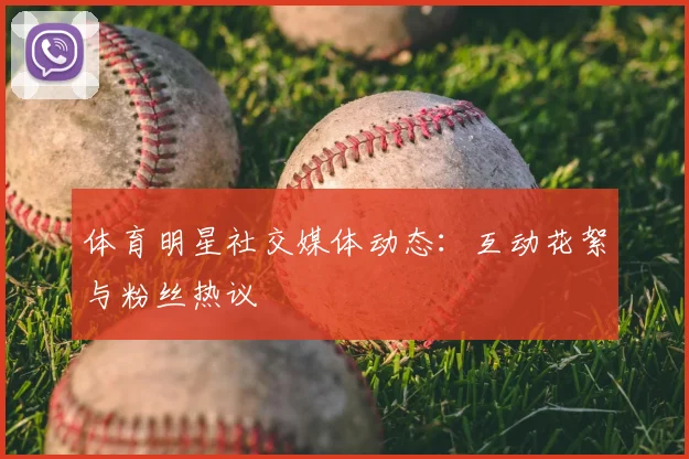 体育明星社交媒体动态:互动花絮与粉丝热议