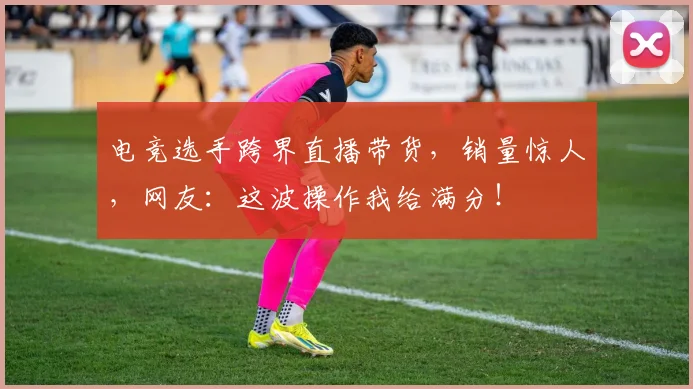 电竞选手跨界直播带货，销量惊人，网友：这波操作我给满分！
