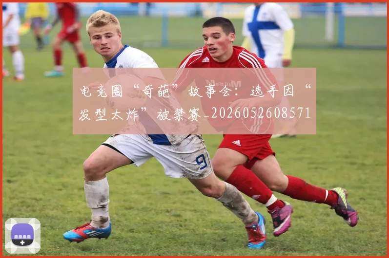 电竞圈“奇葩”故事会：选手因“发型太炸”被禁赛_20260526085719
