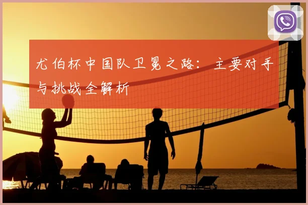 尤伯杯中国队卫冕之路：主要对手与挑战全解析